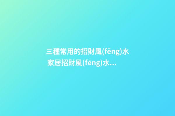 三種常用的招財風(fēng)水 家居招財風(fēng)水怎么看